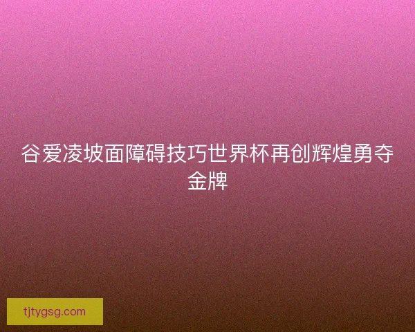 谷爱凌坡面障碍技巧世界杯再创辉煌勇夺金牌